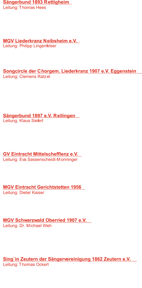 Sängerbund 1893 Rettigheim Leitung: Thomas Hees 	   1:   Jubilate Deo 	 W: L. Halmos 	-    2:   Zu End `	 W: F. Silcher 	-    3:   Laßt uns ein Stündlein lustig sein W: M. Franck 	-    4:    Die Himmel erzählen die Ehre Gottes W: E. Vogt - MGV Liederkranz Neibsheim e.V. Leitung: Philipp Lingenfelser 	   5:   Wolga 	 W: Russ. Volkslied 	-    6:   Die wahre Liebe 	 W: L. Janá ek  	-    7:   Good news	 W: Negro Spiritual 	-  Songcircle der Chorgem. Liederkranz 1907 e.V. Eggenstein Leitung: Clemens Ratzel 	   8:   Drei gute Dinge  W: D. Frigerici -    9:   Wo Musik sich frei entfaltet W: W.A. Mozart -  10:   Cantate Domino W: H.L. Hassler -  11:    Hear my prayer  W: M. Hogan - Sängerbund 1897 e.V. Reilingen Leitung: Klaus Siefert 	 12:   Ei, Mädchen vom Lande 	 W: Fränkisches Volkslied -  13:   Roll, Jordan, roll  	 W: Negro Spiritual -  14:    Unter der Linde W: M. Neumann - GV Eintracht Mittelschefflenz e.V. Leitung: Eva Sassenscheidt-Monninger 	 14:   Sur le point d`Avignon  	 W: H. Lemmermann -  15:    Danny Boy 	 W: Irisch. Volkslied - 16:   Jubilate W: J.M. Michel -  MGV Eintracht Gerichtstetten 1956 Leitung: Dieter Kaiser 	 18:   Kehr ich einst zur Heimat wieder  	 W: Volksweise -  19:   Sanctus 	 W: F. Silcher -  20:   Danklied  W: C. Siegler -  MGV Schwarzwald Oberried 1907 e.V. Leitung: Dr. Michael Weh 	 18:   Kyrie  	 W: M. Folz-  19:   Kad si bila mala. mare	 W: Volksl. Dalmatien -  20:   Santa Maria W: Arr: M. Weh -  21:  W: G. E. Lessing -  Die Gewissheit Sing`in Zeutern der Sängervereinigung 1862 Zeutern e.V. Leitung: Thomas Ockert 	 18:   Lullabye (Goodnight, my angel)  	 Pfl.: B. Joel -  19:   Fly me to the moon 	 W: B. Howard -  20:   mood Indigo W: D. Ellington,I.Mills,A.Bigard -  W: H. Ledbetter -  21:   cotton fields