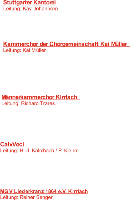 Stuttgarter Kantorei  Leitung: Kay Johannsen 	   1:  Kein schöner Land  W. Buchenberg -     2:   J. H. Schein -  	 Was betrübst du dich, meine Seele 	   3:   Oh Tod, wie bitter bist du  M. Reger -    4:   Bless the Lord, o my soul 	 K. Johannnsen 	-  Kammerchor der Chorgemeinschaft Kai Müller Leitung: Kai Müller 	   5:   Was betrübst du dich, meine Seele 	 J.H. Schein 	-    6:    	- Da unten im Tale 	 J.Brahms   7:   J.G. Rheinberger 	- Abendlied   8:    Psallite Deo nostro J.S. Bach 	-   9: 	  - En hiver  P. Hindemith 10:  - Tanz, Mädchen, tanz  J.H.E. Koch  Männerkammerchor Kirrlach  Leitung: Richard Trares 11:   Wohlauf ihr Gäste 	 E. Widmann 	-  12:   O Fortuna 	 I. Antognini 	-  13:   Pecantem me quotidie 	 V. Miskinis 	-  14:   Klinge lieblich und sacht Anonymus 	-    F. Schubert -  15: Wein und Liebe 	 CalvVoci Leitung: H.-J. Kalmbach / P. Klahm 	 16:   Exultate Deo 	 J. Kalcas 	-  17:   Domine, non sum dignus 	 T.L. de Victoria 	-  18:   In einem kühlen Grunde	 F. Glück 	-  19:   Sehnsucht F. Schubert 	-    J. Mäntyjärvi -  20: Pseudo-Yoik MGV Liederkranz 1864 e.V. Kirrlach Leitung: Reiner Senger 21:   Das stille Tal Anonymus -  22: Una hora   T.L. de Victoria -  23:  Pater noster  R. Lukowsky -  24: Saltarelle   C. Saint -Saens -