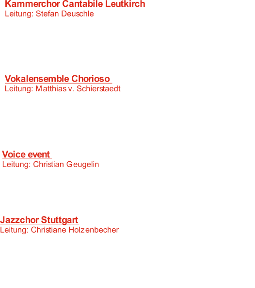 Kammerchor Cantabile Leutkirch  Leitung: Stefan Deuschle 	   1:  Ich weiss nicht was soll es bedeuten   F. Silcher -  :   2  Abendlich schon rauscht der Wald 	 F. Hensel -   3:   When David heard T. Weelkes -    4:     Si ch`io vorreimorire C. Monteverdi -   5:   The skin-the barrel of the drum	  B. Chilcott - Vokalensemble Chorioso Leitung: Matthias v. Schierstaedt 	   6:   T. Weelkes - When David heard   7:   Letztes Glück J. Brahms -    Anonymus -    8: Feinsliebchen, du sollst mir nicht  barfuß gehen   9: Jubilate Deo   K. Matsushita -    M. Reger -  10: Nachtlied Voice event  Leitung: Christian Geugelin 11:    As S. Wonder -  S. Wonder -  12:  Isn`t she lovely   L. Perri/R.K. Ferrante -  13: Revelation   B. McFerrin -  14: Say ladeo	 Jazzchor Stuttgart Leitung: Christiane Holzenbecher	 15:   Puttin`on the Ritz  I. Berlin -  :   L. Prima -  16 Sing sing sing  V. Young -  17:  When i fall in love   J. Ben Jor -  18: Mas que Nada  S. Wonder -  19:  As 20:    Die da Fanta4 -