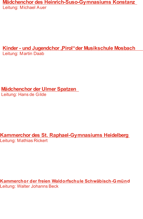 Mädchenchor des Heinrich-Suso-Gymnasiums Konstanz  Leitung: Michael Auer 	   1:  Salve Regina  J. Busto -  :   2  Gloria laus et honor 	 J. Gallus -   3:   The fairies C.V. Stanford -    4:    Our music S. Wawer -   5:   Killing me softly  C. King -   6:   Da unten im Tale	  J. Brahms - Kinder - und Jugendchor „Pirol“ der Musikschule Mosbach Leitung: Martin Daab 	   7:   Morgenhymnus 	 R. Rodgers -    8:   Jeden Morgen geht die Sonne auf K. Marx -    F.M. Bartholdy -    9: Hebe deine Augen auf   M. Praetorius -  10: Ecce Maria   V. Clarke -  11: Only you D. Meyer -  12:   Maria durch den Dornwald ging Mädchenchor der Ulmer Spatzen  Leitung: Hans de Gilde	 13:    Ecce Maria M. Praetorius -  Anonymus -  14:  Es waren zwei Königskinder   O. Gjeilo -  15: Shimmering J. Brahms -  16:   Der Bräutigam 17: Musik   H. Hammarström -    G. Orbán -  18: Lauda Sion	 Kammerchor des St. Raphael-Gymnasiums Heidelberg Leitung: Mathias Rickert 19:   Der Wassermann R. Schumann -  :  L. Beeckmans -  20 The Rain F. Poulenc -  21:   Ave verum corpus   M. Praetorius -  22: Ecce Maria  C.B. Agnestic -  23:  Gloria 24:   O du stille Zeit  C. Bresgen - Kammerchor der freien Waldorfschule Schwäbisch-Gmünd Leitung: Walter Johanns Beck 25:  Locus iste  A. Bruckner -    V. Miskinis -  26: Cantate domino   J. G. Rheinberger -  27: Nordwind   H. L. Haßler -  28: Im kühlen Maien W. Walton - 29:    A Litany 30:  Wach auf , meines Herzens Schöne  Anonymus -