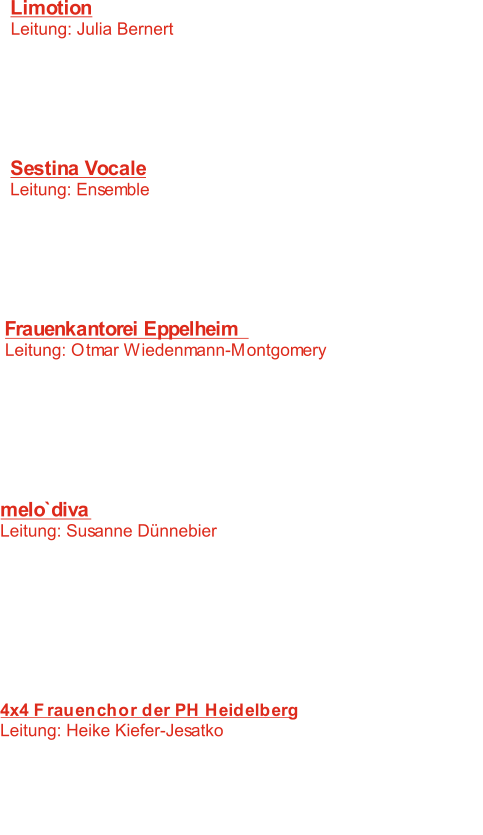 Limotion  Leitung: Julia Bernert 	   1:  Java live  B. Oakland -  :   2  So soll es bleiben 	 A. Humpe -   3:   Walk together children D. Holly -    4:    Drück die eins A. Zuckowski -   5:   Good day sunshine	  J. Lennon/P. McCartney - Sestina Vocale Leitung: Ensemble 	   6:   Alma redemptoris mater 	 T.L.de Victoria -    7:   Was hast du verwirket A. Mendelssohn -    K. Geiselbrechtinger -   8:  Ma te raccoglie, o Ninfa   Anonymus -    9: Der Jäger aus Kurpfalz   Ignacio Mocoroa -  10: Neure Maitena Frauenkantorei Eppelheim  Leitung: Otmar Wiedenmann-Montgomery	 11:    Pater noster A.v. Bruck -  C. Reinecke -  12:  Gesang der Elfen   G. Holst -  13: Sweet and low F. Mendelssohn -  14:   Wand`l ich in dem Wald des Abends 15: Der Mond ist aufgegangen   Anonymus -  16:   Sok Herren	 K. Nystedt -  melo`diva Leitung: Susanne Dünnebier 17:   Come again J. Dowland -  :  F.M. Bartholdy -  18 Hebe Deien Augen auf M. E. Walsh -  19:   El adinivador  20:    Pater noster A. v. Bruck -   Anonymus -  21: Ich hab die Nacht geträumet 22:   Laudi alla vergine Maria G. Verdi -  23:   Mundi renovatio G. Orbàn -  4x4 Frauenchor der PH Heidelberg Leitung: Heike Kiefer-Jesatko 24:  Kein Feuer, keine Kohle  S. Jadassohn -    J. Brahms -  25: Die Versuchung   A. Koerppen -  26: Fahrt und Fall des Sonnenknaben   J. Eccard -  27: Der Kuckuck auf dem Dache saß J. M. Michel - 28:    Sanctus